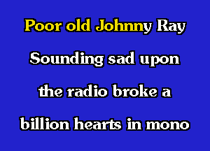 Poor old Johnny Ray
Sounding sad upon
the radio broke a

billion hearts in mono