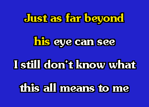 Just as far beyond
his eye can see
I still don't know what

this all means to me