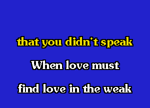 that you didn't speak
When love must

find love in the weak