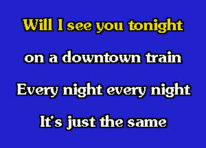 Will I see you tonight
on a downtown train
Every night every night

It's just the same