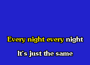 Every night every night

It's just 1he same