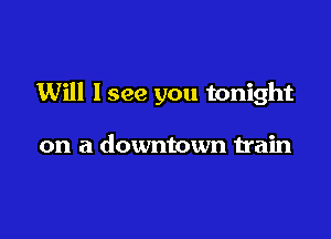 Will lsee you tonight

on a downtown train
