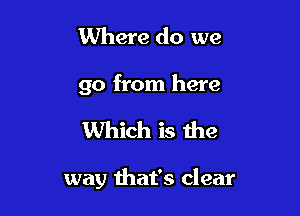 Where do we
go from here

Which is the

way that's clear