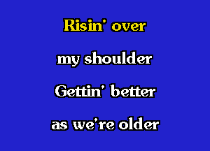 Risin' over

my shoulder

Gettin' better

as we're older