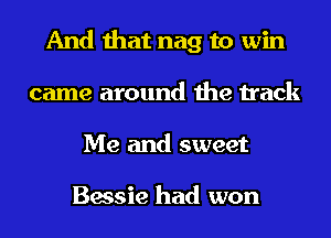 And that nag to win
came around the track
Me and sweet

Bessie had won