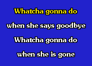 Whatcha gonna do
when she says goodbye
Whatcha gonna do

when she is gone