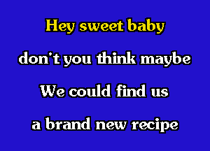 Hey sweet baby
don't you think maybe
We could find us

a brand new recipe