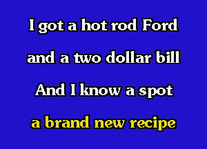 I got a hot rod Ford
and a two dollar bill
And I know a spot

a brand new recipe