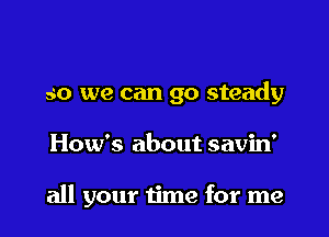 so we can go steady

How's about savin'

all your time for me