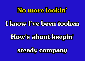 No more lookin'
I know I've been tooken
How's about keepin'

steady company