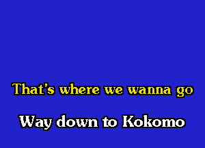 That's where we wanna go

Way down to Kokomo