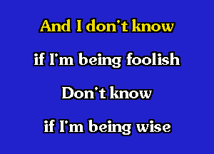 And I don't lmow
if I'm being foolish

Don't know

if I'm being wise