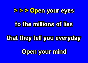 .5 p r' Open your eyes

to the millions of lies

that they tell you everyday

Open your mind