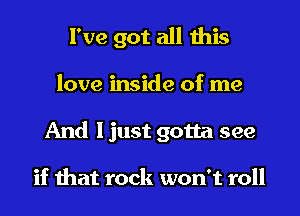 I've got all this
love inside of me
And I just gotta see

if that rock won't roll