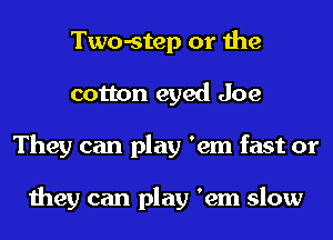 Two-step or the
cotton eyed Joe
They can play 'em fast or

they can play 'em slow