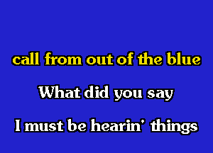 call from out of the blue
What did you say

I must be hearin' things