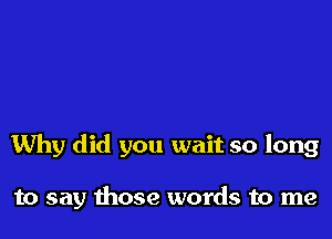 Why did you wait so long

to say those words to me