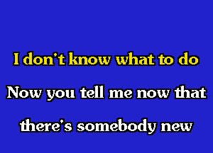 I don't know what to do
Now you tell me now that

there's somebody new