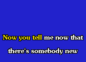Now you tell me now that

there's somebody new