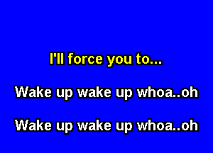 I'll force you to...

Wake up wake up whoa..oh

Wake up wake up whoa..oh