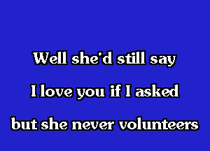 Well she'd still say

I love you if I asked

but she never volunteers