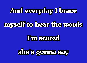 And everyday I brace
myself to hear the words
I'm scared

she's gonna say