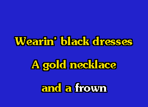 Wearin' black dresses

A gold necklace

and a frown