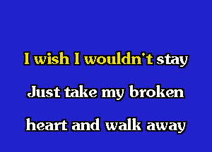 I wish I wouldn't stay
Just take my broken

heart and walk away