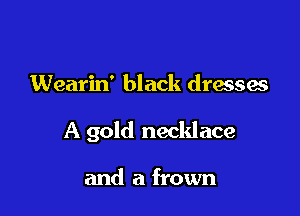 Wearin' black dresses

A gold necklace

and a frown