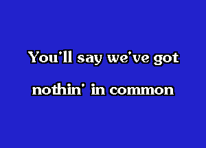 You'll say we've got

nothin' in common