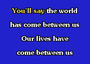 You'll say the world
has come between us
Our lives have

come between us