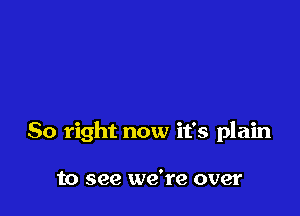 So right now it's plain

to see we're over