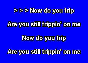 to p o Now do you trip
Are you still trippin' on me

Now do you trip

Are you still trippin' on me