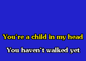 You're a child in my head

You haven't walked yet