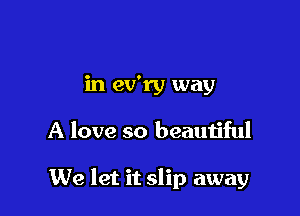 in ev'ry way

A love so beautiful

We let it slip away
