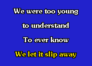 We were too young
to understand

To ever lmow

We let it slip away