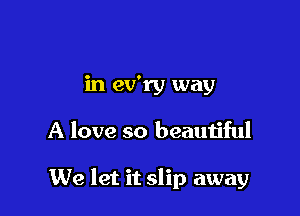 in ev'ry way

A love so beautiful

We let it slip away
