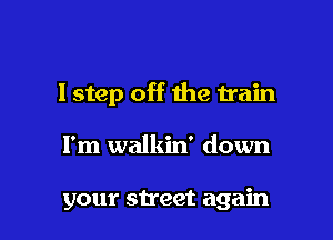 I step off the train

I'm walkin' down

your street again