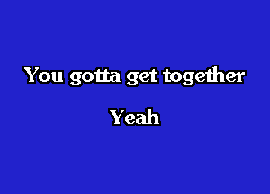 You gotta get together

Yeah