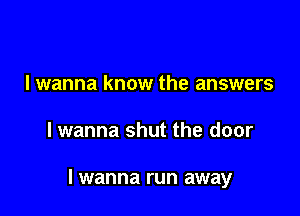 I wanna know the answers

lwanna shut the door

I wanna run away