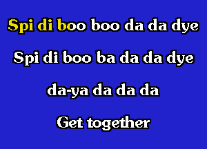 Spi di boo boo da da dye

Spi di boo ba da da dye
da-ya da da da

Get together