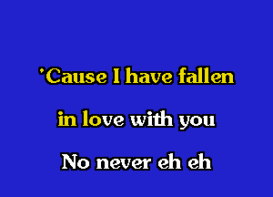 'Cause I have fallen

in love with you

No never eh eh