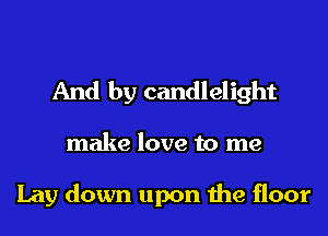 And by candlelight
make love to me

Lay down upon the floor