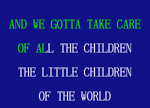 AND WE GOTTA TAKE CARE
OF ALL THE CHILDREN
THE LITTLE CHILDREN

OF THE WORLD
