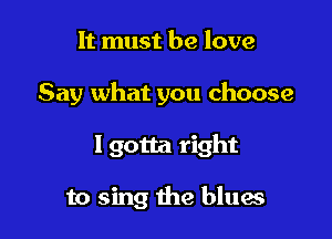 It must be love

Say what you choose

Igotta right

to sing the blues