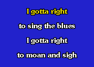 I gotta right

to sing the blues

lgotta right

to moan and sigh