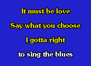 It must be love

Say what you choose

Igotta right

to sing the blues