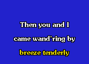Then you and I

came wand'ring by

breeze tenderly