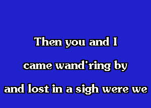 Then you and I
came wand'ring by

and lost in a sigh were we