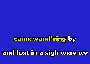came wand'ring by

and lost in a sigh were we